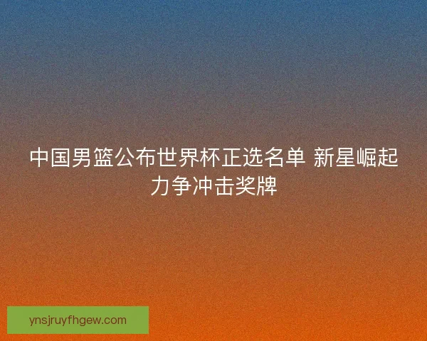 中国男篮公布世界杯正选名单 新星崛起力争冲击奖牌