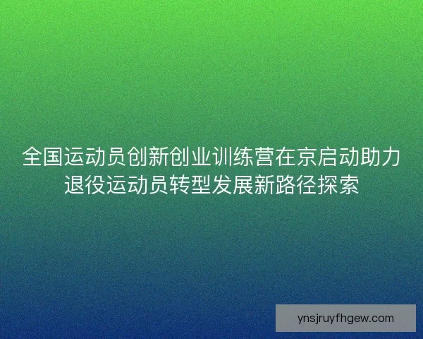 全国运动员创新创业训练营在京启动助力退役运动员转型发展新路径探索
