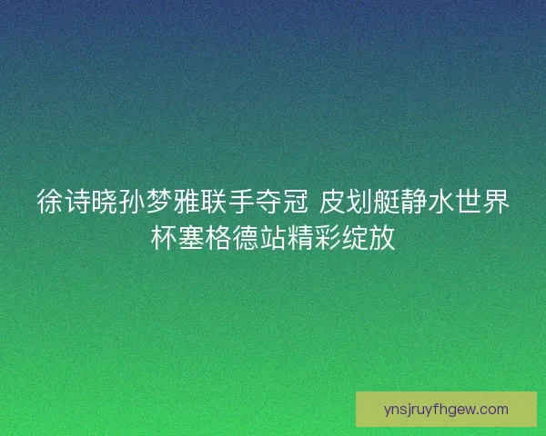 徐诗晓孙梦雅联手夺冠 皮划艇静水世界杯塞格德站精彩绽放