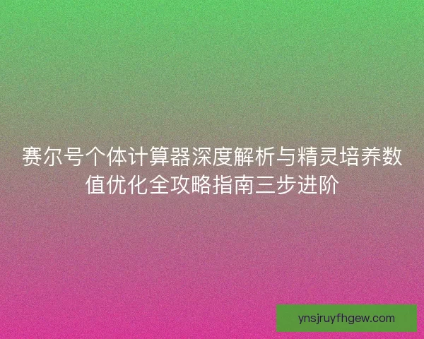 赛尔号个体计算器深度解析与精灵培养数值优化全攻略指南三步进阶